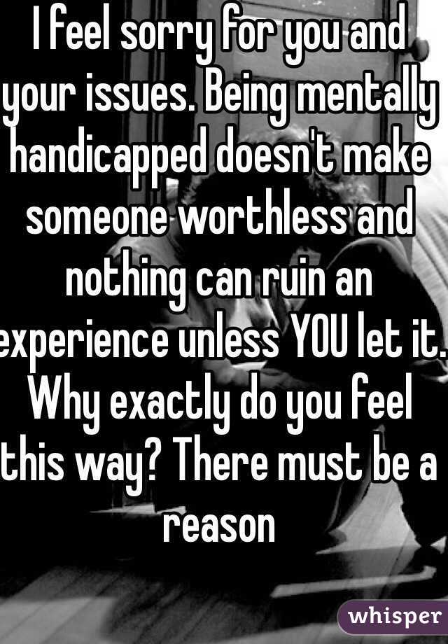 I feel sorry for you and your issues. Being mentally handicapped doesn't make someone worthless and nothing can ruin an experience unless YOU let it. Why exactly do you feel this way? There must be a reason