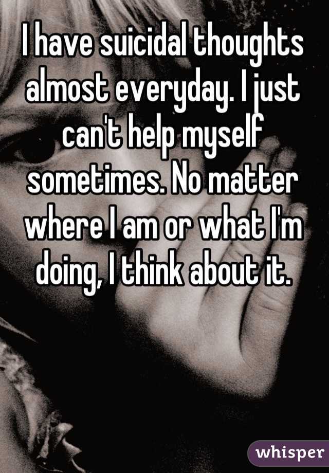 I have suicidal thoughts almost everyday. I just can't help myself sometimes. No matter where I am or what I'm doing, I think about it.