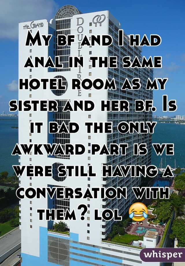My bf and I had anal in the same hotel room as my sister and her bf. Is it bad the only awkward part is we were still having a conversation with them? lol 😂