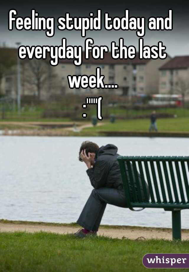 feeling stupid today and everyday for the last week....
 :'""(