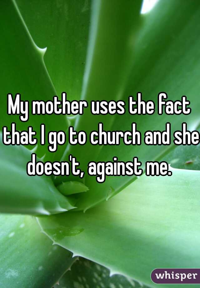 My mother uses the fact that I go to church and she doesn't, against me. 