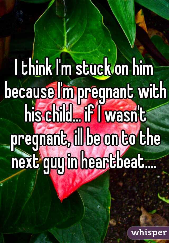 I think I'm stuck on him because I'm pregnant with his child... if I wasn't pregnant, ill be on to the next guy in heartbeat.... 