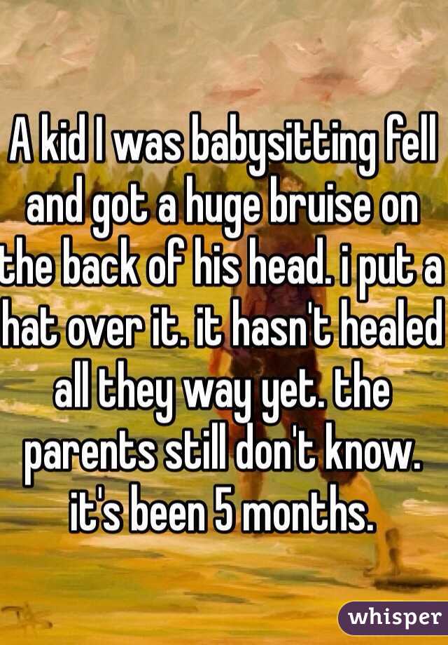 A kid I was babysitting fell and got a huge bruise on the back of his head. i put a hat over it. it hasn't healed all they way yet. the parents still don't know. it's been 5 months. 