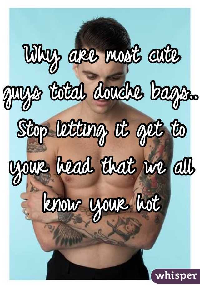 Why are most cute guys total douche bags.. Stop letting it get to your head that we all know your hot