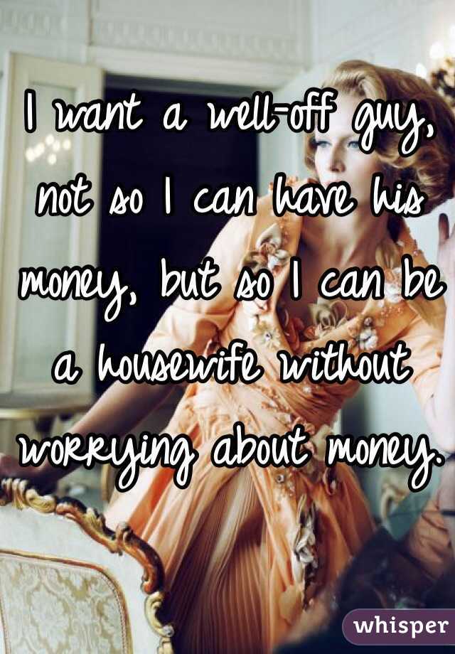 I want a well-off guy, not so I can have his money, but so I can be a housewife without worrying about money. 