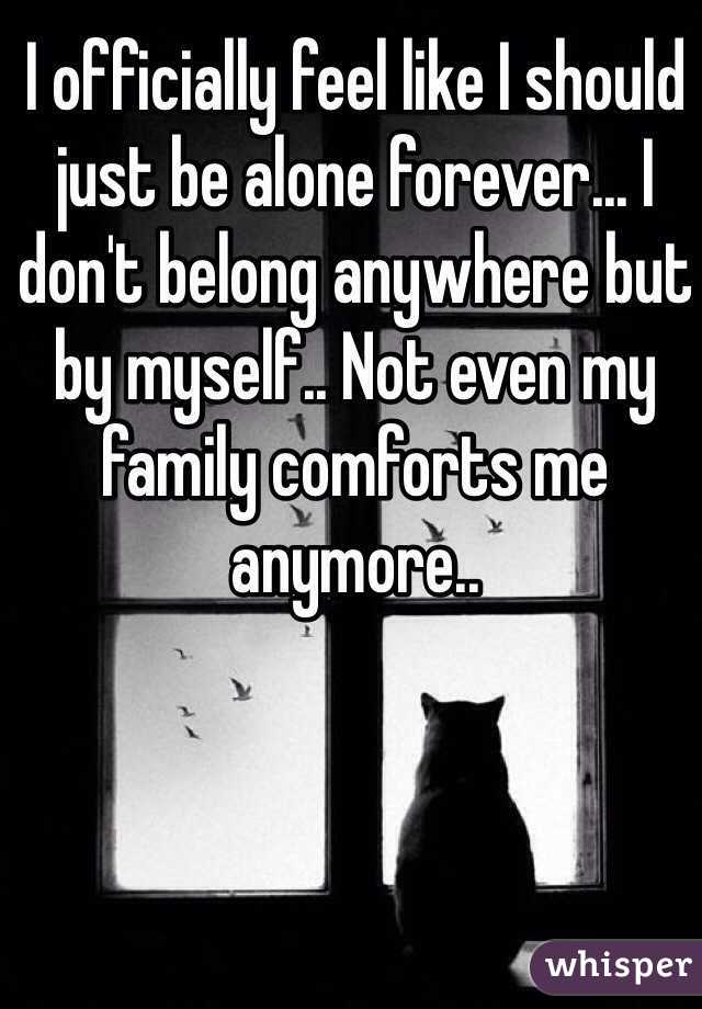 I officially feel like I should just be alone forever... I don't belong anywhere but by myself.. Not even my family comforts me anymore..