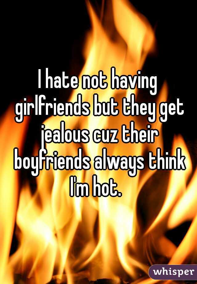 I hate not having girlfriends but they get jealous cuz their boyfriends always think I'm hot.  