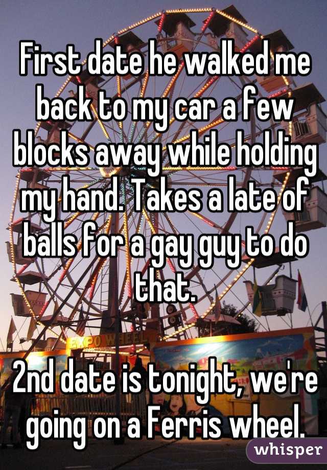 First date he walked me back to my car a few blocks away while holding my hand. Takes a late of balls for a gay guy to do that.

2nd date is tonight, we're going on a Ferris wheel.