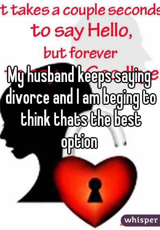 My husband keeps saying divorce and I am beging to think thats the best option 