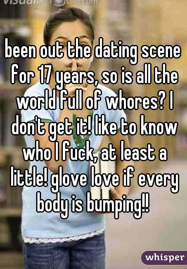 been out the dating scene for 17 years, so is all the world full of whores? I don't get it! like to know who I fuck, at least a little! glove love if every body is bumping!! 