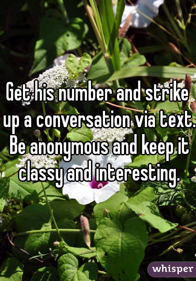 Get his number and strike up a conversation via text. Be anonymous and keep it classy and interesting.