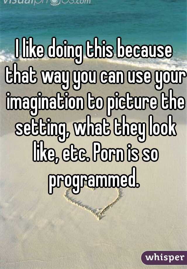 I like doing this because that way you can use your imagination to picture the setting, what they look like, etc. Porn is so programmed. 