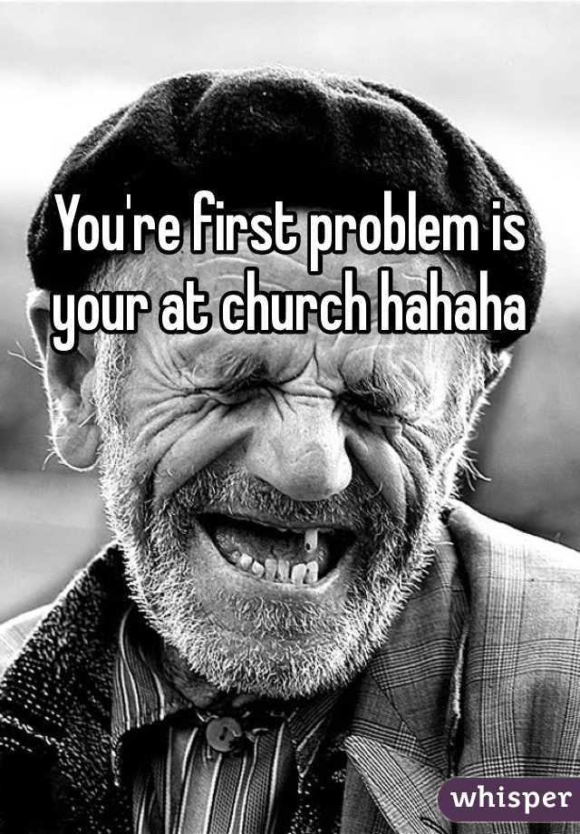 You're first problem is your at church hahaha 