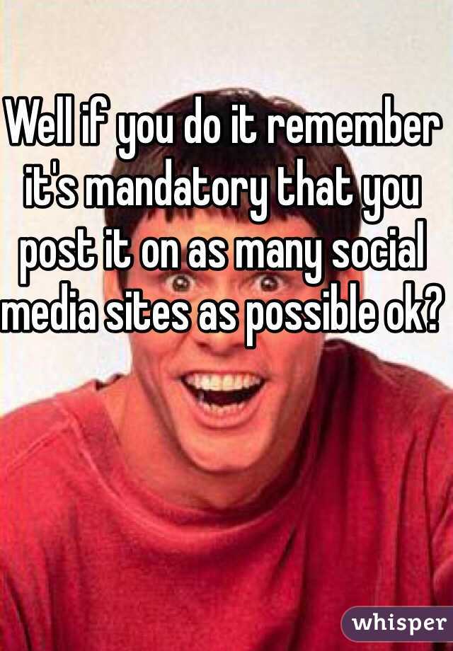 Well if you do it remember it's mandatory that you post it on as many social media sites as possible ok?