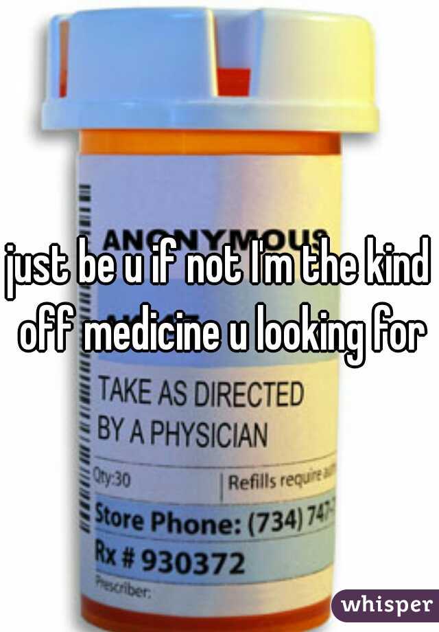 just be u if not I'm the kind off medicine u looking for