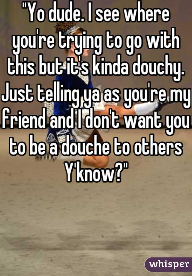 "Yo dude. I see where you're trying to go with this but it's kinda douchy. Just telling ya as you're my friend and I don't want you to be a douche to others Y'know?"