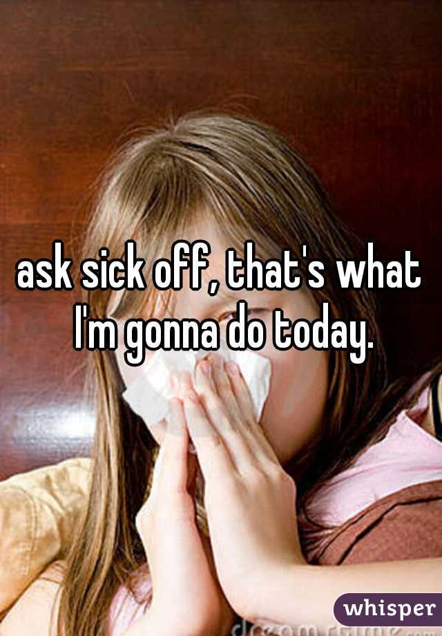 ask sick off, that's what I'm gonna do today.