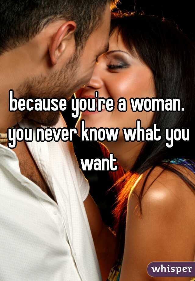 because you're a woman. you never know what you want