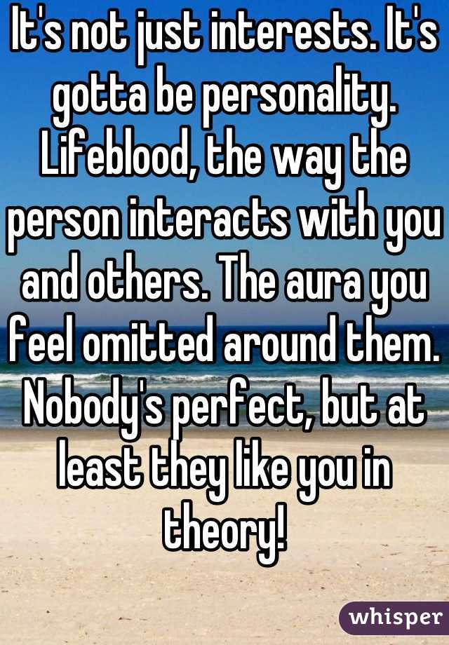 It's not just interests. It's gotta be personality. Lifeblood, the way the person interacts with you and others. The aura you feel omitted around them. Nobody's perfect, but at least they like you in theory!