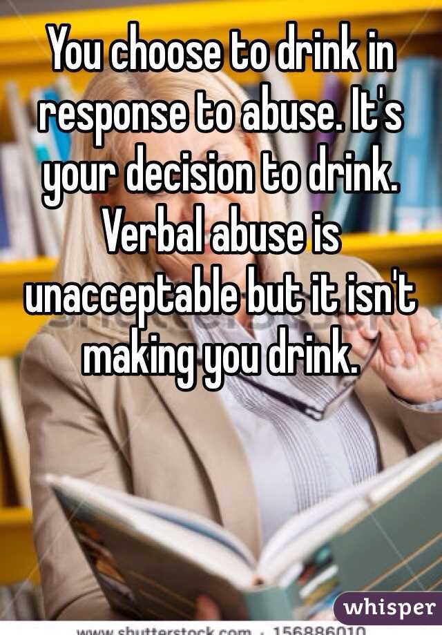 You choose to drink in response to abuse. It's your decision to drink. Verbal abuse is unacceptable but it isn't making you drink. 