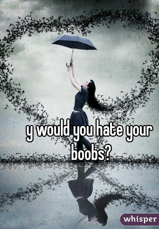 y would you hate your boobs?
