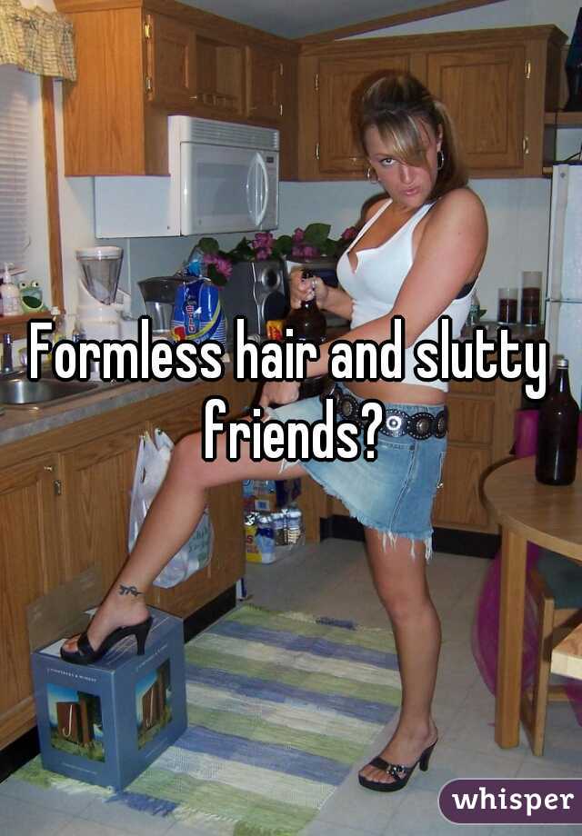 Formless hair and slutty friends?
