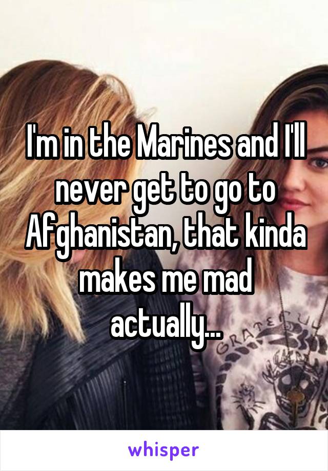 I'm in the Marines and I'll never get to go to Afghanistan, that kinda makes me mad actually...
