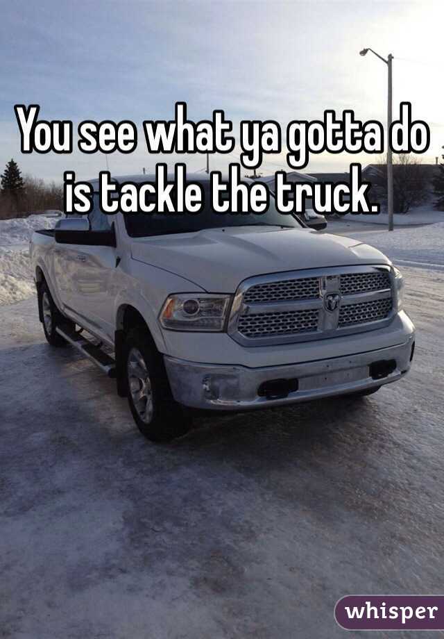 You see what ya gotta do is tackle the truck.
