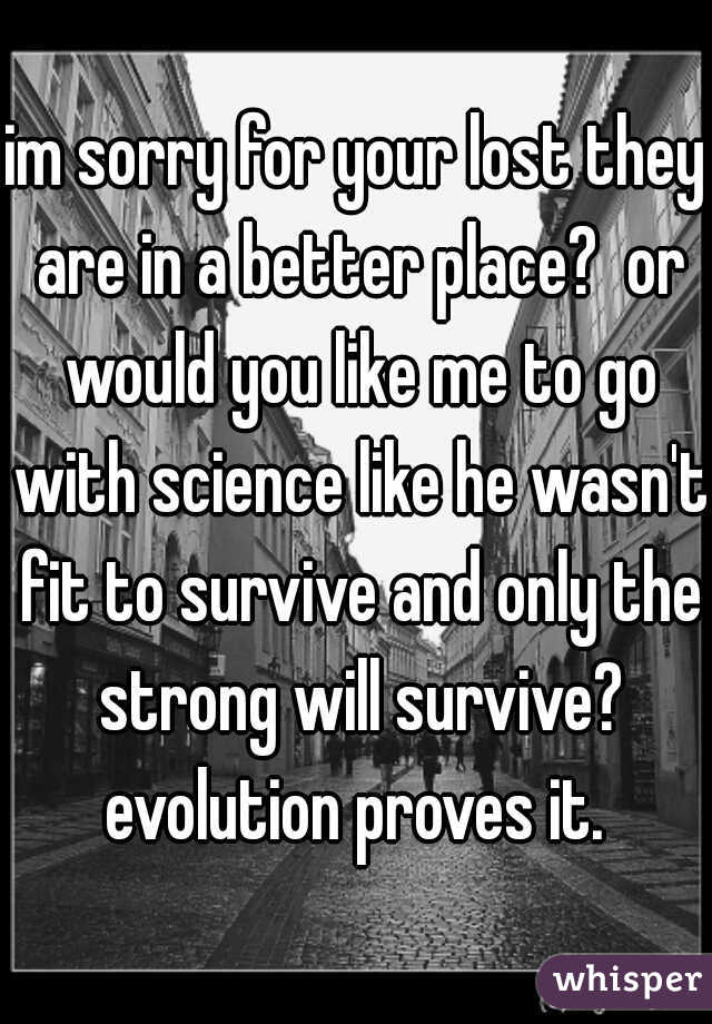 im sorry for your lost they are in a better place?  or would you like me to go with science like he wasn't fit to survive and only the strong will survive? evolution proves it. 