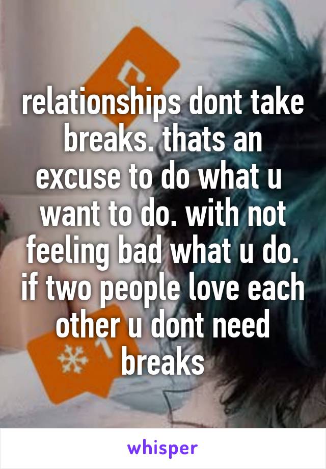 relationships dont take breaks. thats an excuse to do what u  want to do. with not feeling bad what u do. if two people love each other u dont need breaks