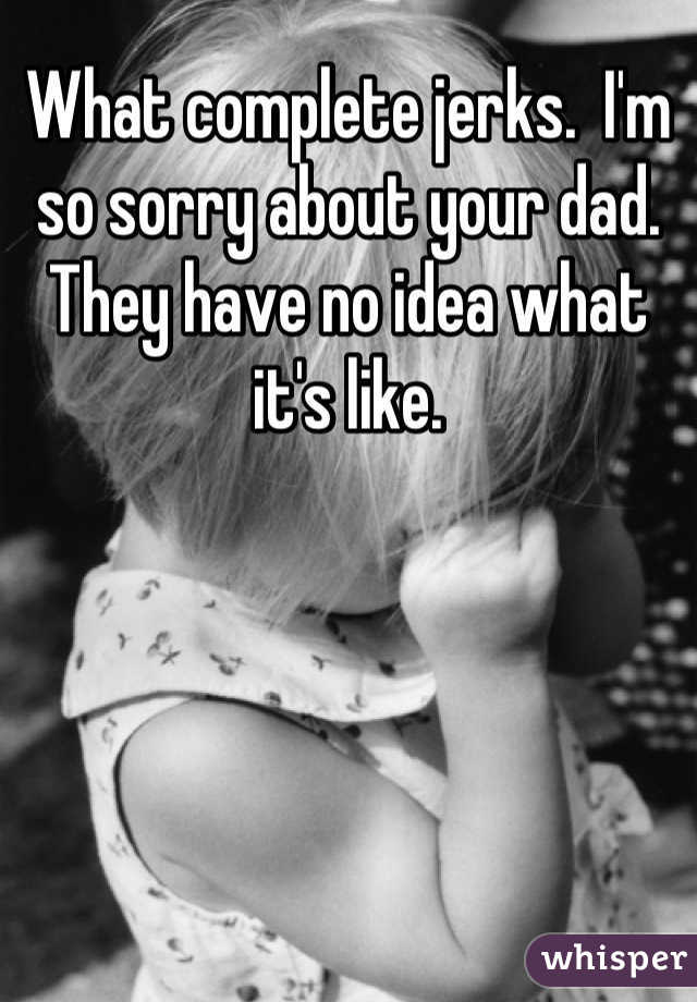What complete jerks.  I'm so sorry about your dad.  They have no idea what it's like.