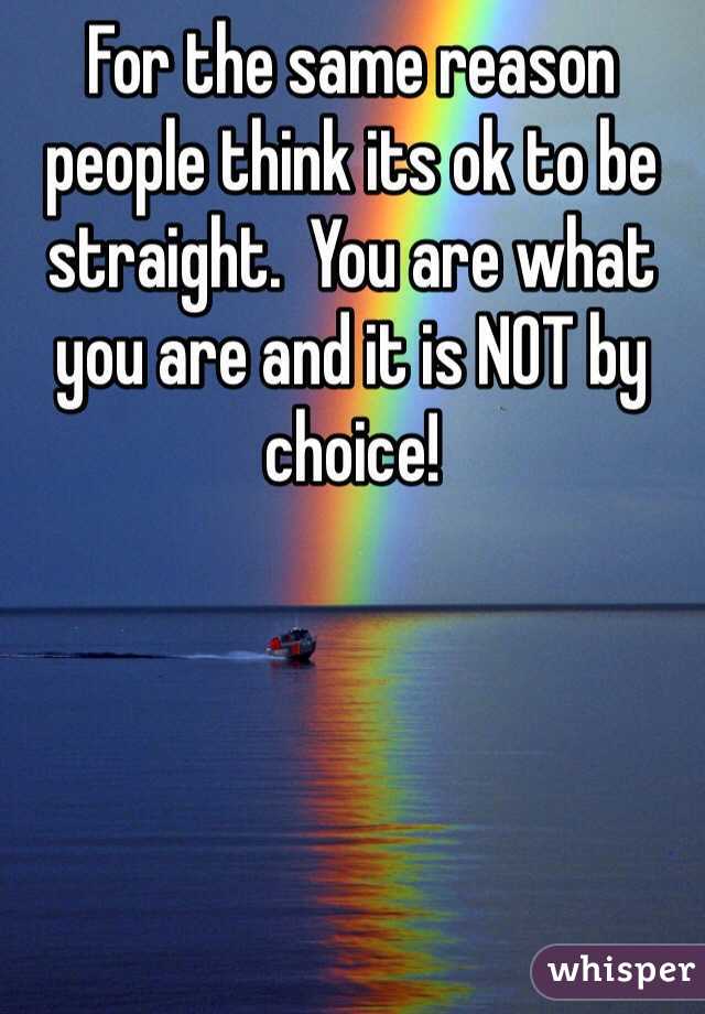 For the same reason people think its ok to be straight.  You are what you are and it is NOT by choice!