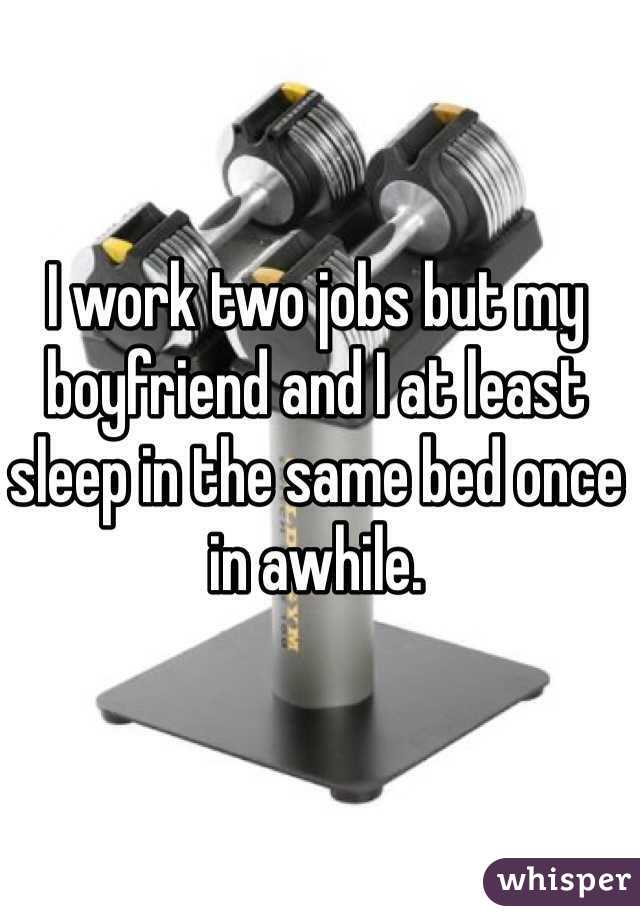 I work two jobs but my boyfriend and I at least sleep in the same bed once in awhile. 