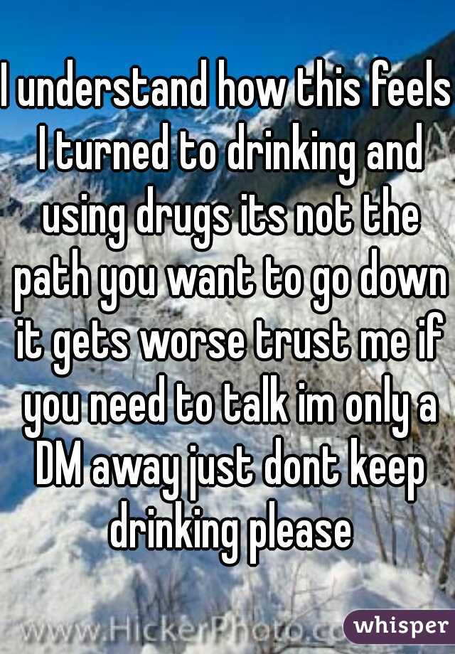 I understand how this feels I turned to drinking and using drugs its not the path you want to go down it gets worse trust me if you need to talk im only a DM away just dont keep drinking please