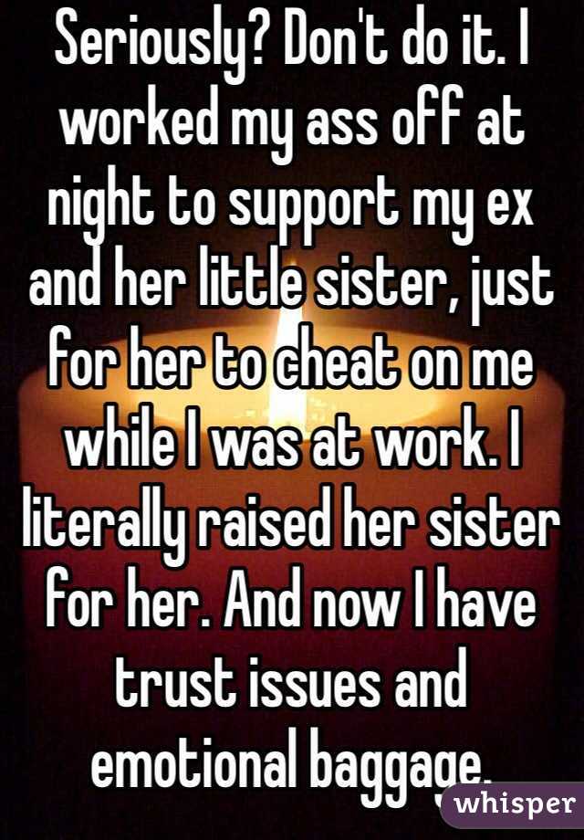 Seriously? Don't do it. I worked my ass off at night to support my ex and her little sister, just for her to cheat on me while I was at work. I literally raised her sister for her. And now I have trust issues and emotional baggage. 