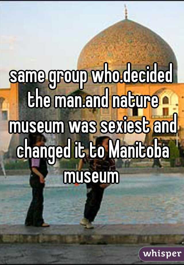 same group who.decided the man.and nature museum was sexiest and changed it to Manitoba museum 