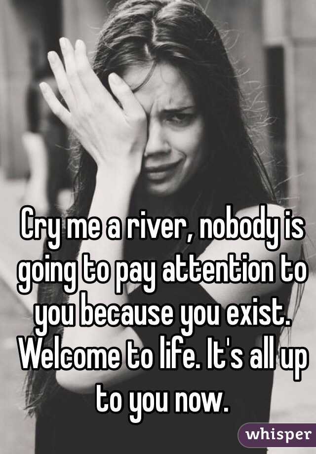 Cry me a river, nobody is going to pay attention to you because you exist. Welcome to life. It's all up to you now. 