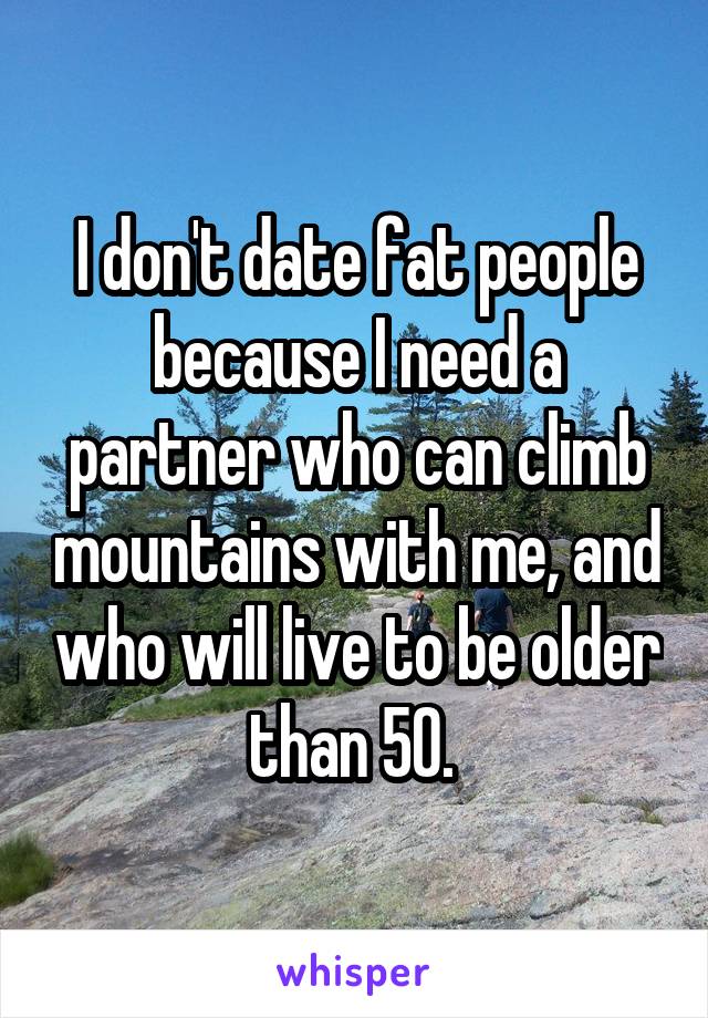 I don't date fat people because I need a partner who can climb mountains with me, and who will live to be older than 50. 
