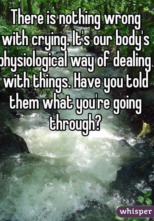 There is nothing wrong with crying. It's our body's physiological way of dealing with things. Have you told them what you're going through?