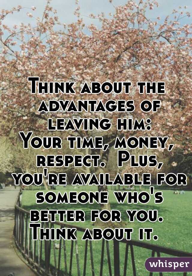 Think about the advantages of leaving him:

Your time, money, respect.  Plus, you're available for someone who's better for you. 

Think about it. 