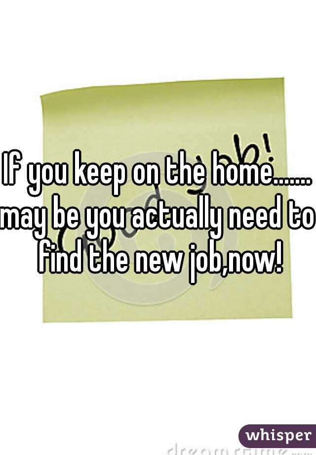If you keep on the home.......
may be you actually need to find the new job,now!