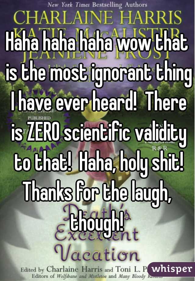 Haha haha haha wow that is the most ignorant thing I have ever heard!  There is ZERO scientific validity to that!  Haha, holy shit! Thanks for the laugh,  though! 