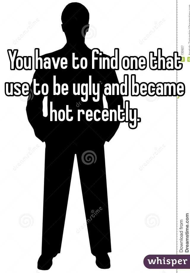 You have to find one that use to be ugly and became hot recently.  