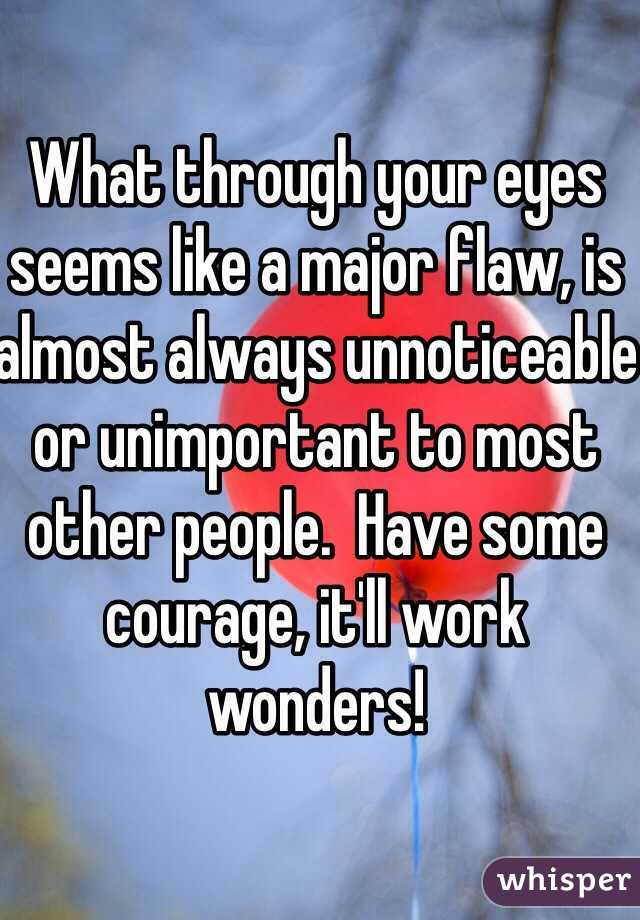 What through your eyes seems like a major flaw, is almost always unnoticeable or unimportant to most other people.  Have some courage, it'll work wonders!