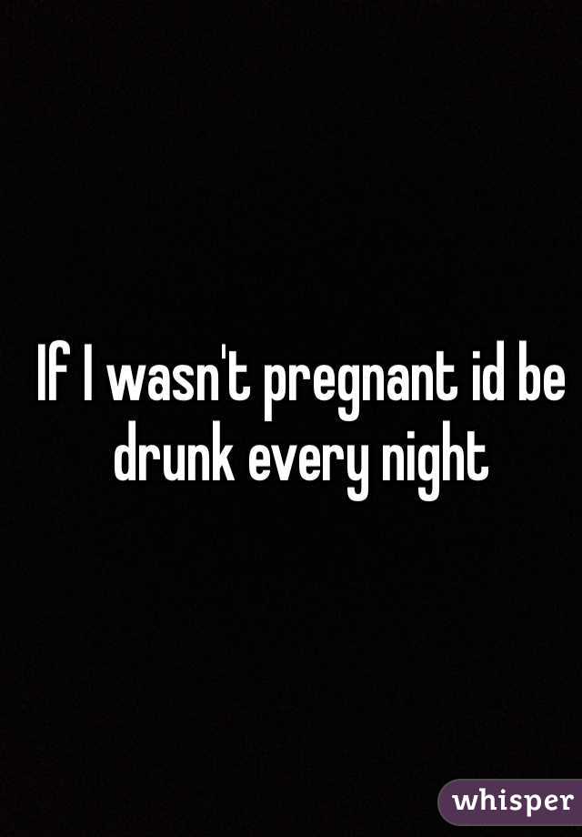 If I wasn't pregnant id be drunk every night