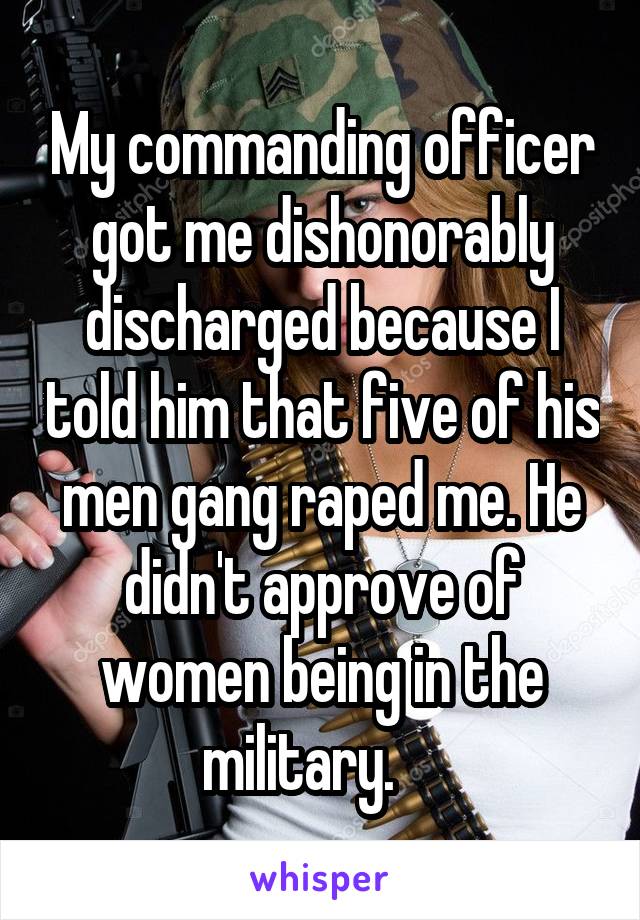 My commanding officer got me dishonorably discharged because I told him that five of his men gang raped me. He didn't approve of women being in the military.    