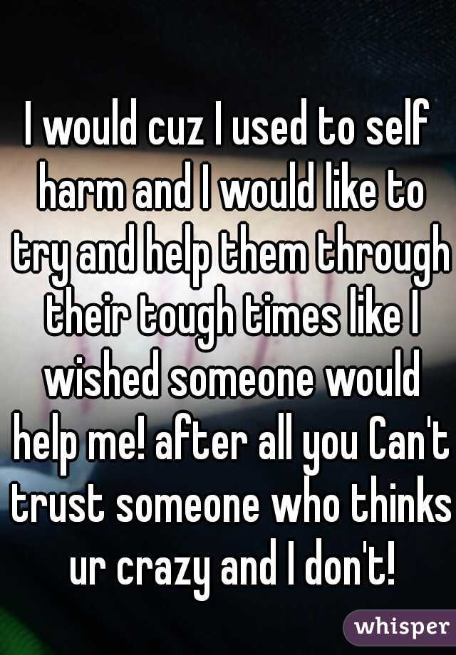 I would cuz I used to self harm and I would like to try and help them through their tough times like I wished someone would help me! after all you Can't trust someone who thinks ur crazy and I don't!