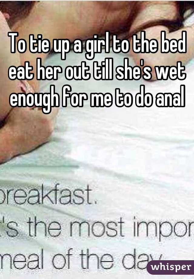 To tie up a girl to the bed eat her out till she's wet enough for me to do anal