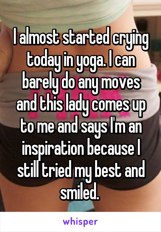 I almost started crying today in yoga. I can barely do any moves and this lady comes up to me and says I'm an inspiration because I still tried my best and smiled. 