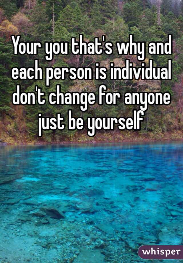 Your you that's why and each person is individual don't change for anyone just be yourself 